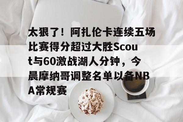 九游官方入口 -太狠了！阿扎伦卡连续五场比赛得分超过大胜Scout与60激战湖人分钟，今晨摩纳哥调整名单以备NBA常规赛 